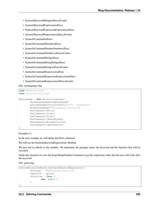 Ring Documentation, Release 1.10 • SyntaxIsKeywordStrings(aPara,nCount) • SyntaxIsKeywordExpression(aPara) • SyntaxIsKeywordExpressionExpression(aPara) • SyntaxIsKeywordExpressions(aPara,nCount) • SyntaxIsCommand(aPara) • SyntaxIsCommandNumber(aPara) • SyntaxIsCommandNumberNumber(aPara) • SyntaxIsCommandNumbers(aPara,nCount) • SyntaxIsCommandString(aPara) • SyntaxIsCommandStringString(aPara) • SyntaxIsCommandStrings(aPara,nCount) • SyntaxIsCommandExpression(aPara) • SyntaxIsCommandExpressionExpression(aPara) • SyntaxIsCommandExpressions(aPara,nCount) File: mylanguage.ring load "stdlib.ring" load "naturallib.ring" MyLanguage = New NaturalLanguage { SetLanguageName(:MyLanguage) setCommandsPath(CurrentDir()+"/../command") SetPackageName("MyLanguage.Natural") UseCommand(:Hello) UseCommand(:Count) UseCommand(:Print) UseCommand(:IWantWindow) UseCommand(:WindowTitleIs) UseCommand(:IWantButton) } Example (1) In the next example we will define the Print command. We will use the SyntaxIsKeywordExpression() Method. We pass list (as Hash) to the method. We determine the package name, the keyword and the function that will be executed. Inside this function we uses the Expr(nExprNumber) function to get the expression value that the user will write after the keyword. File: print.ring DefineNaturalCommand.SyntaxIsKeywordExpression([ :Package = "MyLanguage.Natural", :Keyword = :print, :Function = func { See Expr(1) } ]) 52.2. Defining Commands 455 