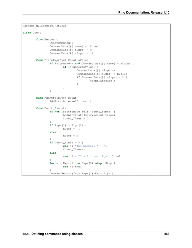 Ring Documentation, Release 1.10 Package MyLanguage.Natural class Count func Getcount StartCommand() CommandData()[:name] = :Count CommandData()[:nExpr] = 0 CommandData()[:aExpr] = [] func BraceExprEval_Count nValue if isCommand() and CommandData()[:name] = :Count { if isNumber(nValue) { CommandData()[:nExpr]++ CommandData()[:aExpr] + nValue if CommandData()[:nExpr] = 2 { Count_Execute() } } } func AddAttributes_Count AddAttribute(self,:count) func Count_Execute if not isattribute(self,:count_times) { AddAttribute(self,:count_times) Count_Times = 0 } if Expr(1) > Expr(2) { nStep = -1 else nStep = 1 } if Count_Times = 0 { see nl+"The Numbers!" + nl Count_Times++ else see nl + "I will count Again!" +nl } for x = Expr(1) to Expr(2) step nStep { see nl+x+nl } CommandReturn(fabs(Expr(1)-Expr(2))+1) 52.4. Defining commands using classes 458 