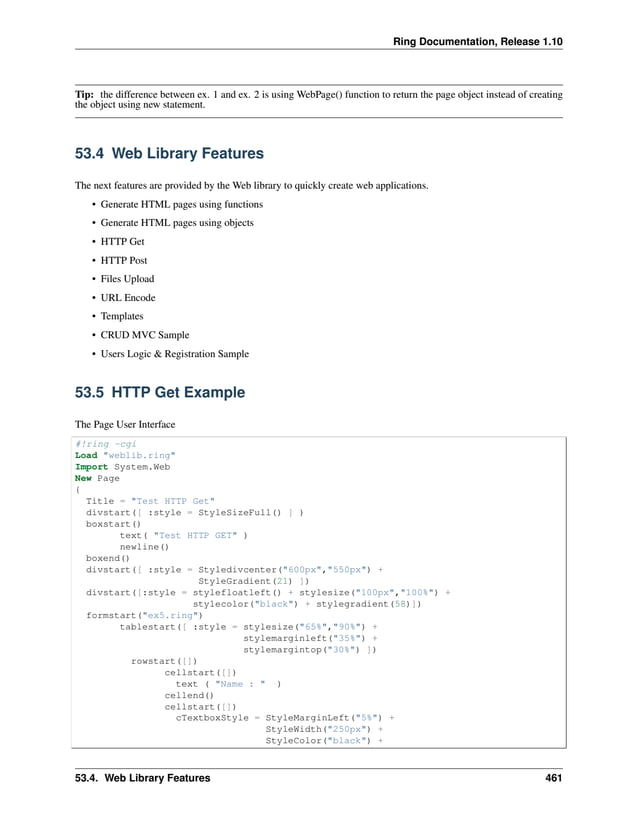 Ring Documentation, Release 1.10 Tip: the difference between ex. 1 and ex. 2 is using WebPage() function to return the page object instead of creating the object using new statement. 53.4 Web Library Features The next features are provided by the Web library to quickly create web applications. • Generate HTML pages using functions • Generate HTML pages using objects • HTTP Get • HTTP Post • Files Upload • URL Encode • Templates • CRUD MVC Sample • Users Logic & Registration Sample 53.5 HTTP Get Example The Page User Interface #!ring -cgi Load "weblib.ring" Import System.Web New Page { Title = "Test HTTP Get" divstart([ :style = StyleSizeFull() ] ) boxstart() text( "Test HTTP GET" ) newline() boxend() divstart([ :style = Styledivcenter("600px","550px") + StyleGradient(21) ]) divstart([:style = stylefloatleft() + stylesize("100px","100%") + stylecolor("black") + stylegradient(58)]) formstart("ex5.ring") tablestart([ :style = stylesize("65%","90%") + stylemarginleft("35%") + stylemargintop("30%") ]) rowstart([]) cellstart([]) text ( "Name : " ) cellend() cellstart([]) cTextboxStyle = StyleMarginLeft("5%") + StyleWidth("250px") + StyleColor("black") + 53.4. Web Library Features 461 