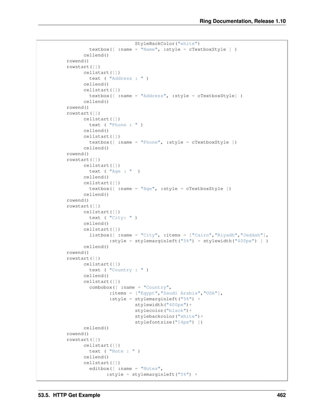Ring Documentation, Release 1.10 StyleBackColor("white") textbox([ :name = "Name", :style = cTextboxStyle ] ) cellend() rowend() rowstart([]) cellstart([]) text ( "Address : " ) cellend() cellstart([]) textbox([ :name = "Address", :style = cTextboxStyle] ) cellend() rowend() rowstart([]) cellstart([]) text ( "Phone : " ) cellend() cellstart([]) textbox([ :name = "Phone", :style = cTextboxStyle ]) cellend() rowend() rowstart([]) cellstart([]) text ( "Age : " ) cellend() cellstart([]) textbox([ :name = "Age", :style = cTextboxStyle ]) cellend() rowend() rowstart([]) cellstart([]) text ( "City: " ) cellend() cellstart([]) listbox([ :name = "City", :items = ["Cairo","Riyadh","Jeddah"], :style = stylemarginleft("5%") + stylewidth("400px") ] ) cellend() rowend() rowstart([]) cellstart([]) text ( "Country : " ) cellend() cellstart([]) combobox([ :name = "Country", :items = ["Egypt","Saudi Arabia","USA"], :style = stylemarginleft("5%") + stylewidth("400px")+ stylecolor("black")+ stylebackcolor("white")+ stylefontsize("14px") ]) cellend() rowend() rowstart([]) cellstart([]) text ( "Note : " ) cellend() cellstart([]) editbox([ :name = "Notes", :style = stylemarginleft("5%") + 53.5. HTTP Get Example 462 