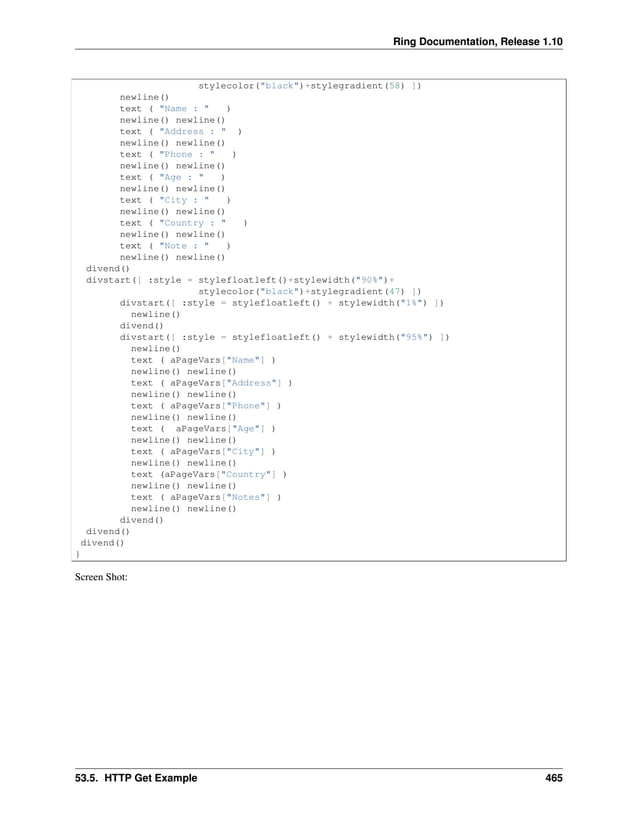 Ring Documentation, Release 1.10 stylecolor("black")+stylegradient(58) ]) newline() text ( "Name : " ) newline() newline() text ( "Address : " ) newline() newline() text ( "Phone : " ) newline() newline() text ( "Age : " ) newline() newline() text ( "City : " ) newline() newline() text ( "Country : " ) newline() newline() text ( "Note : " ) newline() newline() divend() divstart([ :style = stylefloatleft()+stylewidth("90%")+ stylecolor("black")+stylegradient(47) ]) divstart([ :style = stylefloatleft() + stylewidth("1%") ]) newline() divend() divstart([ :style = stylefloatleft() + stylewidth("95%") ]) newline() text ( aPageVars["Name"] ) newline() newline() text ( aPageVars["Address"] ) newline() newline() text ( aPageVars["Phone"] ) newline() newline() text ( aPageVars["Age"] ) newline() newline() text ( aPageVars["City"] ) newline() newline() text (aPageVars["Country"] ) newline() newline() text ( aPageVars["Notes"] ) newline() newline() divend() divend() divend() } Screen Shot: 53.5. HTTP Get Example 465 