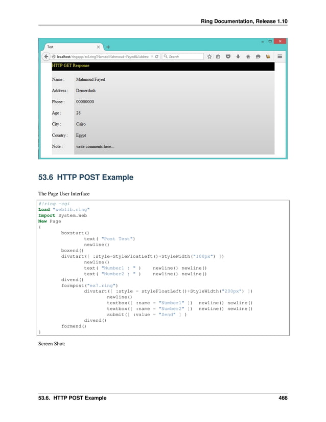 Ring Documentation, Release 1.10 53.6 HTTP POST Example The Page User Interface #!ring -cgi Load "weblib.ring" Import System.Web New Page { boxstart() text( "Post Test") newline() boxend() divstart([ :style=StyleFloatLeft()+StyleWidth("100px") ]) newline() text( "Number1 : " ) newline() newline() text( "Number2 : " ) newline() newline() divend() formpost("ex7.ring") divstart([ :style = styleFloatLeft()+StyleWidth("200px") ]) newline() textbox([ :name = "Number1" ]) newline() newline() textbox([ :name = "Number2" ]) newline() newline() submit([ :value = "Send" ] ) divend() formend() } Screen Shot: 53.6. HTTP POST Example 466 