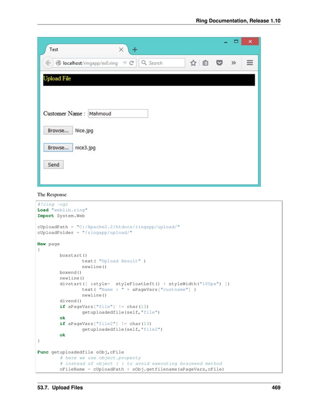Ring Documentation, Release 1.10 The Response #!ring -cgi Load "weblib.ring" Import System.Web cUploadPath = "C:/Apache2.2/htdocs/ringapp/upload/" cUploadFolder = "/ringapp/upload/" New page { boxstart() text( "Upload Result" ) newline() boxend() newline() divstart([ :style= styleFloatLeft() + styleWidth("100px") ]) text( "Name : " + aPageVars["custname"] ) newline() divend() if aPageVars["file"] != char(13) getuploadedfile(self,"file") ok if aPageVars["file2"] != char(13) getuploadedfile(self,"file2") ok } Func getuploadedfile oObj,cFile # here we use object.property # instead of object { } to avoid executing braceend method cFileName = cUploadPath + oObj.getfilename(aPageVars,cFile) 53.7. Upload Files 469 