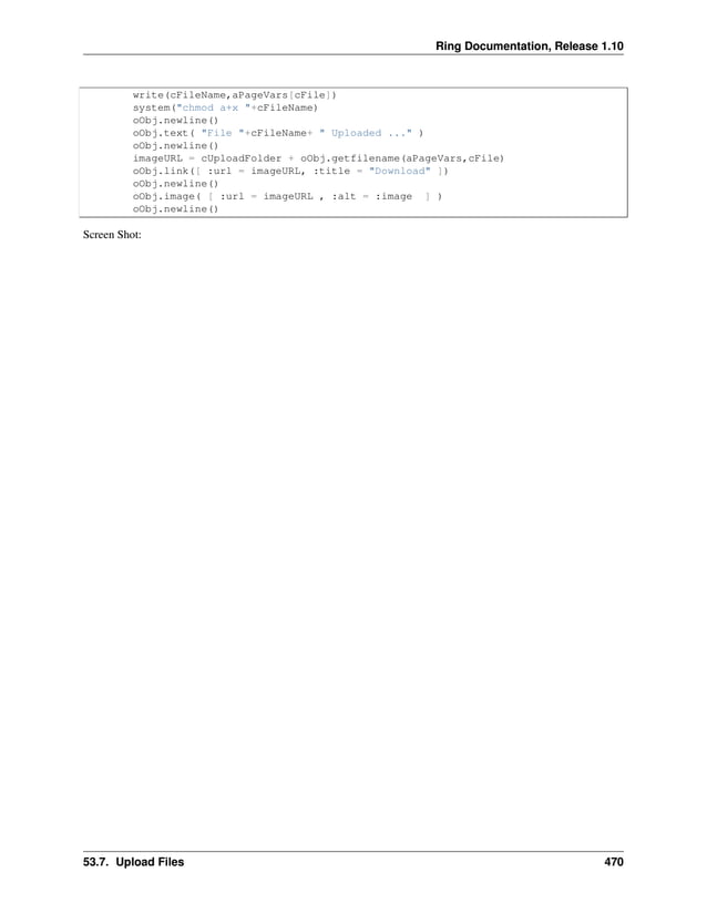Ring Documentation, Release 1.10 write(cFileName,aPageVars[cFile]) system("chmod a+x "+cFileName) oObj.newline() oObj.text( "File "+cFileName+ " Uploaded ..." ) oObj.newline() imageURL = cUploadFolder + oObj.getfilename(aPageVars,cFile) oObj.link([ :url = imageURL, :title = "Download" ]) oObj.newline() oObj.image( [ :url = imageURL , :alt = :image ] ) oObj.newline() Screen Shot: 53.7. Upload Files 470 