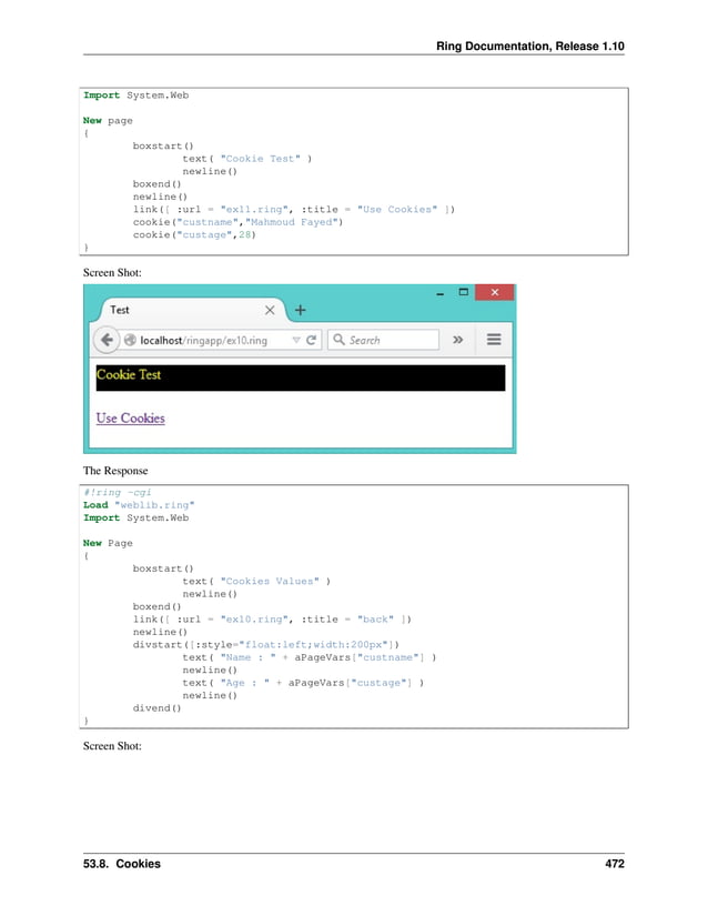 Ring Documentation, Release 1.10 Import System.Web New page { boxstart() text( "Cookie Test" ) newline() boxend() newline() link([ :url = "ex11.ring", :title = "Use Cookies" ]) cookie("custname","Mahmoud Fayed") cookie("custage",28) } Screen Shot: The Response #!ring -cgi Load "weblib.ring" Import System.Web New Page { boxstart() text( "Cookies Values" ) newline() boxend() link([ :url = "ex10.ring", :title = "back" ]) newline() divstart([:style="float:left;width:200px"]) text( "Name : " + aPageVars["custname"] ) newline() text( "Age : " + aPageVars["custage"] ) newline() divend() } Screen Shot: 53.8. Cookies 472 