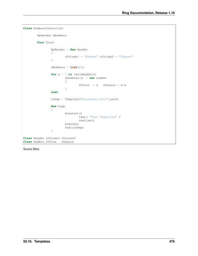 Ring Documentation, Release 1.10 Class NumbersController MyHeader aNumbers Func Start MyHeader = New Header { cColumn1 = "Number" cColumn2 = "Square" } aNumbers = list(20) for x = 1 to len(aNumbers) aNumbers[x] = new number { nValue = x nSquare = x*x } next cTemp = Template("mynumbers.html",self) New Page { boxstart() text( "Test Templates" ) newline() boxend() html(cTemp) } Class Header cColumn1 cColumn2 Class Number nValue nSquare Screen Shot: 53.10. Templates 475 