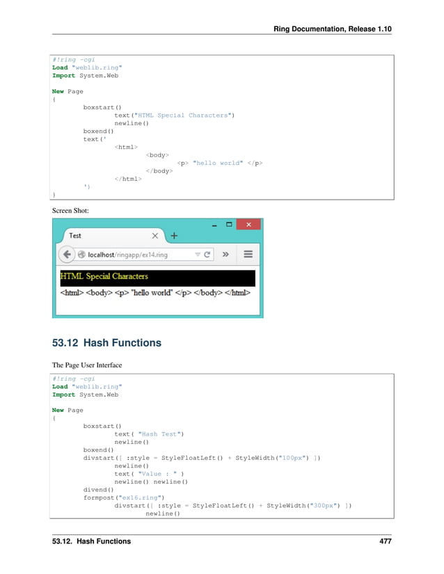 Ring Documentation, Release 1.10 #!ring -cgi Load "weblib.ring" Import System.Web New Page { boxstart() text("HTML Special Characters") newline() boxend() text(' <html> <body> <p> "hello world" </p> </body> </html> ') } Screen Shot: 53.12 Hash Functions The Page User Interface #!ring -cgi Load "weblib.ring" Import System.Web New Page { boxstart() text( "Hash Test") newline() boxend() divstart([ :style = StyleFloatLeft() + StyleWidth("100px") ]) newline() text( "Value : " ) newline() newline() divend() formpost("ex16.ring") divstart([ :style = StyleFloatLeft() + StyleWidth("300px") ]) newline() 53.12. Hash Functions 477 