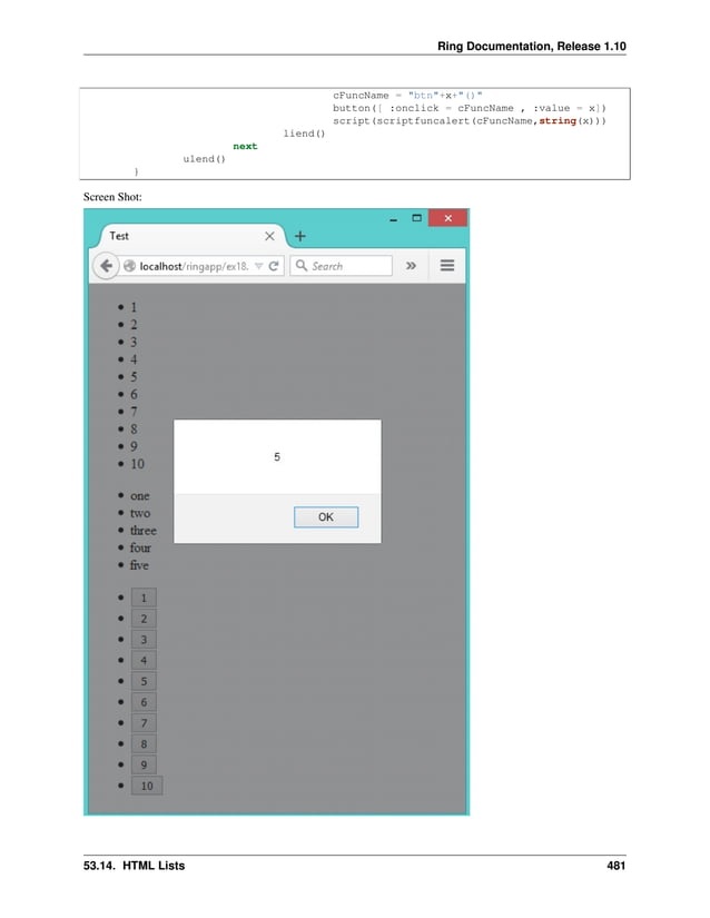 Ring Documentation, Release 1.10 cFuncName = "btn"+x+"()" button([ :onclick = cFuncName , :value = x]) script(scriptfuncalert(cFuncName,string(x))) liend() next ulend() } Screen Shot: 53.14. HTML Lists 481 
