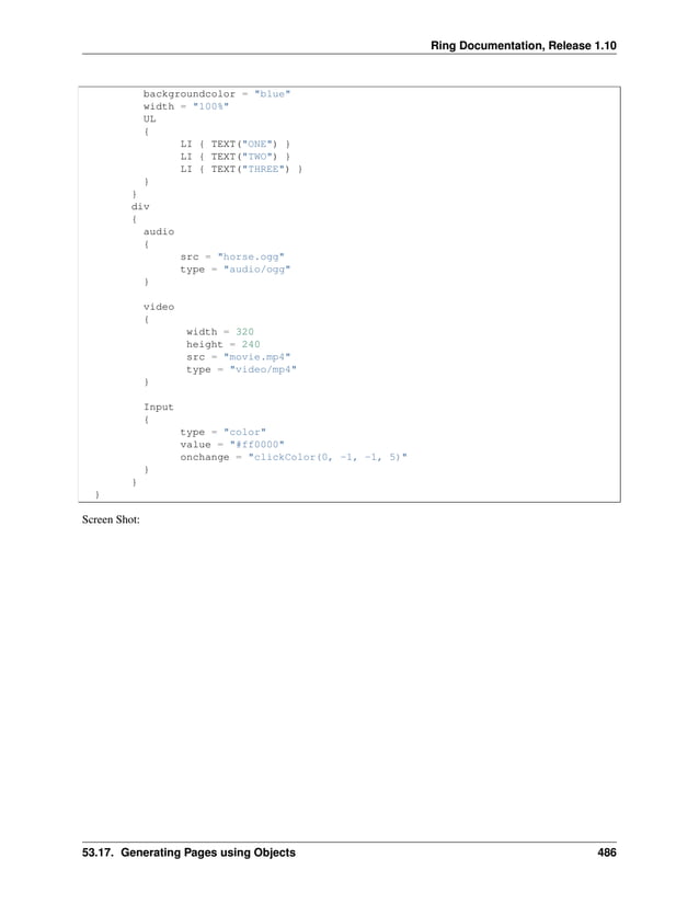 Ring Documentation, Release 1.10 backgroundcolor = "blue" width = "100%" UL { LI { TEXT("ONE") } LI { TEXT("TWO") } LI { TEXT("THREE") } } } div { audio { src = "horse.ogg" type = "audio/ogg" } video { width = 320 height = 240 src = "movie.mp4" type = "video/mp4" } Input { type = "color" value = "#ff0000" onchange = "clickColor(0, -1, -1, 5)" } } } Screen Shot: 53.17. Generating Pages using Objects 486 