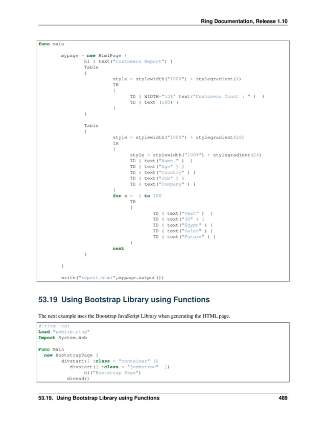 Ring Documentation, Release 1.10 func main mypage = new HtmlPage { h1 { text("Customers Report") } Table { style = stylewidth("100%") + stylegradient(4) TR { TD { WIDTH="10%" text("Customers Count : " ) } TD { text (100) } } } Table { style = stylewidth("100%") + stylegradient(26) TR { style = stylewidth("100%") + stylegradient(24) TD { text("Name " ) } TD { text("Age" ) } TD { text("Country" ) } TD { text("Job" ) } TD { text("Company" ) } } for x = 1 to 100 TR { TD { text("Test" ) } TD { text("30" ) } TD { text("Egypt" ) } TD { text("Sales" ) } TD { text("Future" ) } } next } } write("report.html",mypage.output()) 53.19 Using Bootstrap Library using Functions The next example uses the Bootstrap JavaScript Library when generating the HTML page. #!ring -cgi Load "weblib.ring" Import System.Web Func Main new BootstrapPage { divstart([ :class = "container" ]) divstart([ :class = "jumbotron" ]) h1("Bootstrap Page") divend() 53.19. Using Bootstrap Library using Functions 489 