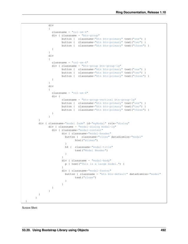 Ring Documentation, Release 1.10 div { classname = "col-sm-4" div { classname = "btn-group" button { classname="btn btn-primary" text("one") } button { classname="btn btn-primary" text("two") } button { classname="btn btn-primary" text("three") } } } div { classname = "col-sm-4" div { classname = "btn-group btn-group-lg" button { classname="btn btn-primary" text("one") } button { classname="btn btn-primary" text("two") } button { classname="btn btn-primary" text("three") } } } div { classname = "col-sm-4" div { classname = "btn-group-vertical btn-group-lg" button { classname="btn btn-primary" text("one") } button { classname="btn btn-primary" text("two") } button { classname="btn btn-primary" text("three") } } } } div { classname="modal fade" id="myModal" role="dialog" div { classname = "modal-dialog modal-lg" div { classname="modal-content" div { classname="modal-header" button { classname="close" datadismiss="modal" html("&times") } h4 { classname="modal-title" text("Modal Header") } } div { classname = "modal-body" p { text("This is a large model.") } } div { classname="modal-footer" button { classname = "btn btn-default" datadismiss="modal" text("close") } } } } } } } Screen Shot: 53.20. Using Bootstrap Library using Objects 492 