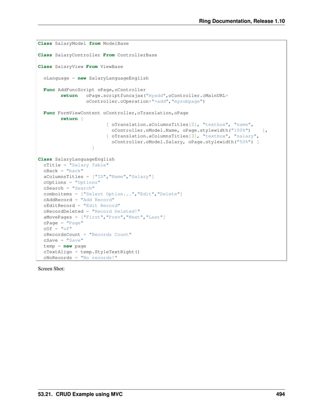 Ring Documentation, Release 1.10 Class SalaryModel from ModelBase Class SalaryController From ControllerBase Class SalaryView From ViewBase oLanguage = new SalaryLanguageEnglish Func AddFuncScript oPage,oController return oPage.scriptfuncajax("myadd",oController.cMainURL+ oController.cOperation+"=add","mysubpage") Func FormViewContent oController,oTranslation,oPage return [ [ oTranslation.aColumnsTitles[2], "textbox", "name", oController.oModel.Name, oPage.stylewidth("100%") ], [ oTranslation.aColumnsTitles[3], "textbox", "salary", oController.oModel.Salary, oPage.stylewidth("50%") ] ] Class SalaryLanguageEnglish cTitle = "Salary Table" cBack = "back" aColumnsTitles = ["ID","Name","Salary"] cOptions = "Options" cSearch = "Search" comboitems = ["Select Option...","Edit","Delete"] cAddRecord = "Add Record" cEditRecord = "Edit Record" cRecordDeleted = "Record Deleted!" aMovePages = ["First","Prev","Next","Last"] cPage = "Page" cOf = "of" cRecordsCount = "Records Count" cSave = "Save" temp = new page cTextAlign = temp.StyleTextRight() cNoRecords = "No records!" Screen Shot: 53.21. CRUD Example using MVC 494 