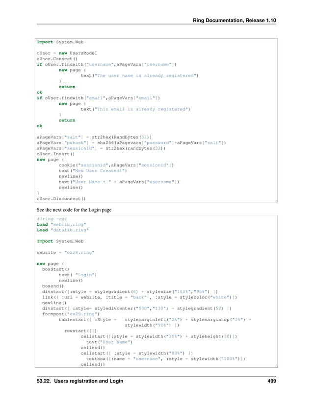 Ring Documentation, Release 1.10 Import System.Web oUser = new UsersModel oUser.Connect() if oUser.findwith("username",aPageVars["username"]) new page { text("The user name is already registered") } return ok if oUser.findwith("email",aPageVars["email"]) new page { text("This email is already registered") } return ok aPageVars["salt"] = str2hex(RandBytes(32)) aPageVars["pwhash"] = sha256(aPagevars["password"]+aPageVars["salt"]) aPageVars["sessionid"] = str2hex(randbytes(32)) oUser.Insert() new page { cookie("sessionid",aPageVars["sessionid"]) text("New User Created!") newline() text("User Name : " + aPageVars["username"]) newline() } oUser.Disconnect() See the next code for the Login page #!ring -cgi Load "weblib.ring" Load "datalib.ring" Import System.Web website = "ex28.ring" new page { boxstart() text( "Login") newline() boxend() divstart([:style = stylegradient(6) + stylesize("100%","95%") ]) link([ :url = website, :title = "back" , :style = stylecolor("white")]) newline() divstart([ :style= styledivcenter("500","130") + stylegradient(52) ]) formpost("ex29.ring") tablestart([ :Style = stylemarginleft("2%") + stylemargintop("2%") + stylewidth("90%") ]) rowstart([]) cellstart([:style = stylewidth("20%") + styleheight(30)]) text("User Name") cellend() cellstart([ :style = stylewidth("80%") ]) textbox([:name = "username", :style = stylewidth("100%")]) cellend() 53.22. Users registration and Login 499 