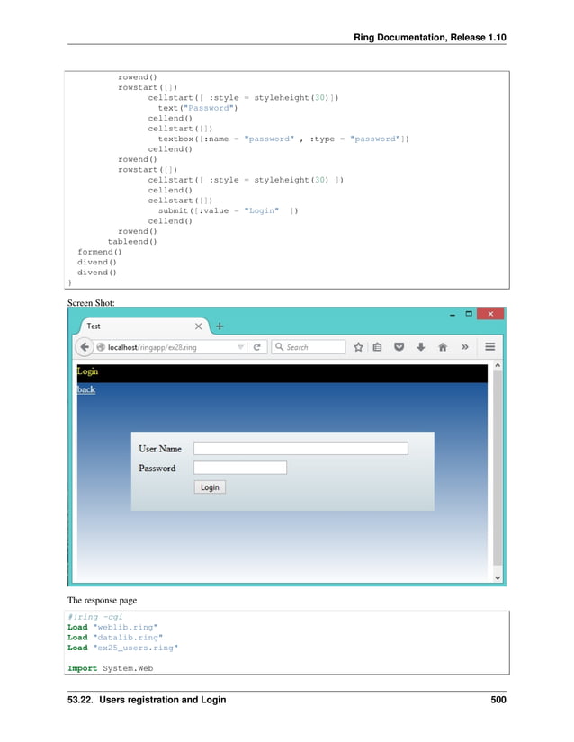 Ring Documentation, Release 1.10 rowend() rowstart([]) cellstart([ :style = styleheight(30)]) text("Password") cellend() cellstart([]) textbox([:name = "password" , :type = "password"]) cellend() rowend() rowstart([]) cellstart([ :style = styleheight(30) ]) cellend() cellstart([]) submit([:value = "Login" ]) cellend() rowend() tableend() formend() divend() divend() } Screen Shot: The response page #!ring -cgi Load "weblib.ring" Load "datalib.ring" Load "ex25_users.ring" Import System.Web 53.22. Users registration and Login 500 