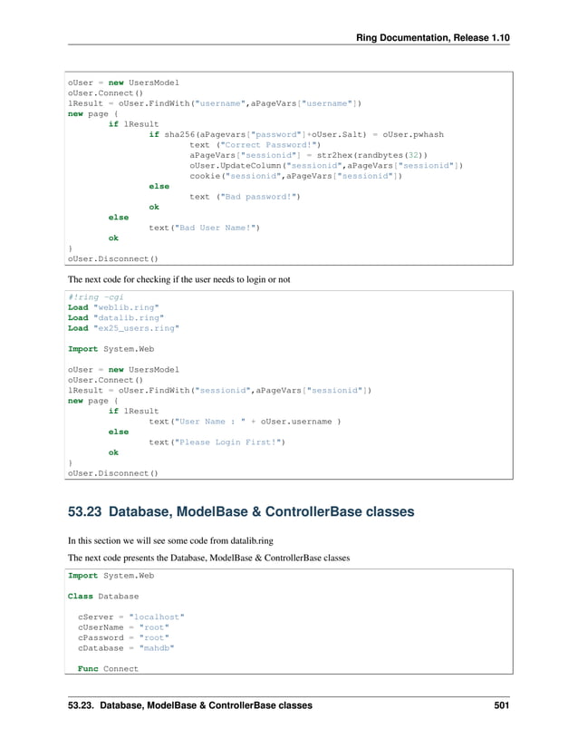 Ring Documentation, Release 1.10 oUser = new UsersModel oUser.Connect() lResult = oUser.FindWith("username",aPageVars["username"]) new page { if lResult if sha256(aPagevars["password"]+oUser.Salt) = oUser.pwhash text ("Correct Password!") aPageVars["sessionid"] = str2hex(randbytes(32)) oUser.UpdateColumn("sessionid",aPageVars["sessionid"]) cookie("sessionid",aPageVars["sessionid"]) else text ("Bad password!") ok else text("Bad User Name!") ok } oUser.Disconnect() The next code for checking if the user needs to login or not #!ring -cgi Load "weblib.ring" Load "datalib.ring" Load "ex25_users.ring" Import System.Web oUser = new UsersModel oUser.Connect() lResult = oUser.FindWith("sessionid",aPageVars["sessionid"]) new page { if lResult text("User Name : " + oUser.username ) else text("Please Login First!") ok } oUser.Disconnect() 53.23 Database, ModelBase & ControllerBase classes In this section we will see some code from datalib.ring The next code presents the Database, ModelBase & ControllerBase classes Import System.Web Class Database cServer = "localhost" cUserName = "root" cPassword = "root" cDatabase = "mahdb" Func Connect 53.23. Database, ModelBase & ControllerBase classes 501 