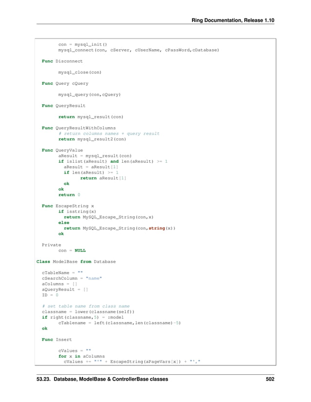 Ring Documentation, Release 1.10 con = mysql_init() mysql_connect(con, cServer, cUserName, cPassWord,cDatabase) Func Disconnect mysql_close(con) Func Query cQuery mysql_query(con,cQuery) Func QueryResult return mysql_result(con) Func QueryResultWithColumns # return columns names + query result return mysql_result2(con) Func QueryValue aResult = mysql_result(con) if islist(aResult) and len(aResult) >= 1 aResult = aResult[1] if len(aResult) >= 1 return aResult[1] ok ok return 0 Func EscapeString x if isstring(x) return MySQL_Escape_String(con,x) else return MySQL_Escape_String(con,string(x)) ok Private con = NULL Class ModelBase from Database cTableName = "" cSearchColumn = "name" aColumns = [] aQueryResult = [] ID = 0 # set table name from class name classname = lower(classname(self)) if right(classname,5) = :model cTablename = left(classname,len(classname)-5) ok Func Insert cValues = "" for x in aColumns cValues += "'" + EscapeString(aPageVars[x]) + "'," 53.23. Database, ModelBase & ControllerBase classes 502 