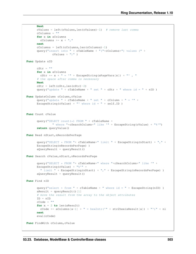 Ring Documentation, Release 1.10 Next cValues = left(cValues,len(cValues)-1) # remove last comma cColumns = "" for x in aColumns cColumns += x + "," next cColumns = left(cColumns,len(cColumns)-1) query("insert into " + cTableName + "("+cColumns+") values (" + cValues + ")" ) Func Update nID cStr = "" for x in aColumns cStr += x + " = '" + EscapeString(aPageVars[x]) + "' , " # the space after comma is necessary Next cStr = left(cStr,len(cStr)-2) query("update " + cTableName + " set " + cStr + " where id = " + nID ) Func UpdateColumn cColumn,cValue query("update " + cTableName + " set " + cColumn + " = '" + EscapeString(cValue) + "' where id = " + self.ID ) Func Count cValue query("SELECT count(*) FROM " + cTableName + " where "+cSearchColumn+" like '" + EscapeString(cValue) + "%'") return queryValue() Func Read nStart,nRecordsPerPage query("SELECT * FROM "+ cTableName+" limit " + EscapeString(nStart) + "," + EscapeString(nRecordsPerPage) ) aQueryResult = queryResult() Func Search cValue,nStart,nRecordsPerPage query("SELECT * FROM "+ cTableName+" where "+cSearchColumn+" like '" + EscapeString(cValue) + "%'" + " limit " + EscapeString(nStart) + "," + EscapeString(nRecordsPerPage) ) aQueryResult = queryResult() Func Find nID query("select * from " + cTableName + " where id = " + EscapeString(nID) ) aResult = queryResult()[1] # move the result from the array to the object attributes ID = nID cCode = "" for x = 2 to len(aResult) cCode += aColumns[x-1] + " = hex2str('" + str2hex(aResult[x]) + "')" + nl next eval(cCode) Func FindWith cColumn,cValue 53.23. Database, ModelBase & ControllerBase classes 503 