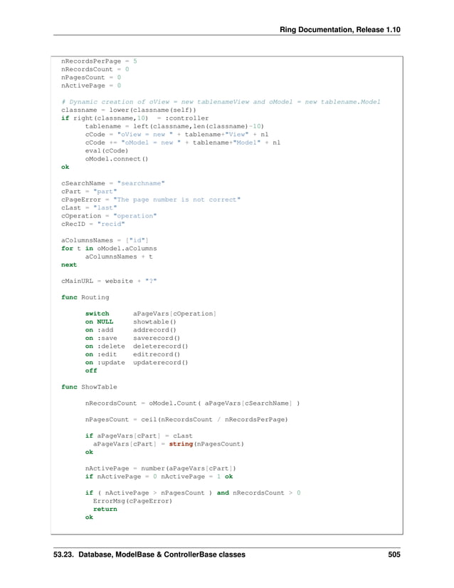 Ring Documentation, Release 1.10 nRecordsPerPage = 5 nRecordsCount = 0 nPagesCount = 0 nActivePage = 0 # Dynamic creation of oView = new tablenameView and oModel = new tablename.Model classname = lower(classname(self)) if right(classname,10) = :controller tablename = left(classname,len(classname)-10) cCode = "oView = new " + tablename+"View" + nl cCode += "oModel = new " + tablename+"Model" + nl eval(cCode) oModel.connect() ok cSearchName = "searchname" cPart = "part" cPageError = "The page number is not correct" cLast = "last" cOperation = "operation" cRecID = "recid" aColumnsNames = ["id"] for t in oModel.aColumns aColumnsNames + t next cMainURL = website + "?" func Routing switch aPageVars[cOperation] on NULL showtable() on :add addrecord() on :save saverecord() on :delete deleterecord() on :edit editrecord() on :update updaterecord() off func ShowTable nRecordsCount = oModel.Count( aPageVars[cSearchName] ) nPagesCount = ceil(nRecordsCount / nRecordsPerPage) if aPageVars[cPart] = cLast aPageVars[cPart] = string(nPagesCount) ok nActivePage = number(aPageVars[cPart]) if nActivePage = 0 nActivePage = 1 ok if ( nActivePage > nPagesCount ) and nRecordsCount > 0 ErrorMsg(cPageError) return ok 53.23. Database, ModelBase & ControllerBase classes 505 