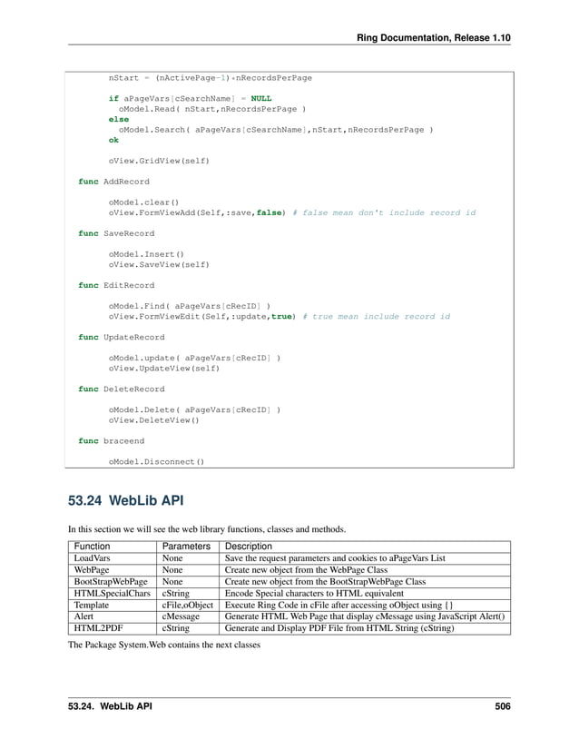 Ring Documentation, Release 1.10 nStart = (nActivePage-1)*nRecordsPerPage if aPageVars[cSearchName] = NULL oModel.Read( nStart,nRecordsPerPage ) else oModel.Search( aPageVars[cSearchName],nStart,nRecordsPerPage ) ok oView.GridView(self) func AddRecord oModel.clear() oView.FormViewAdd(Self,:save,false) # false mean don't include record id func SaveRecord oModel.Insert() oView.SaveView(self) func EditRecord oModel.Find( aPageVars[cRecID] ) oView.FormViewEdit(Self,:update,true) # true mean include record id func UpdateRecord oModel.update( aPageVars[cRecID] ) oView.UpdateView(self) func DeleteRecord oModel.Delete( aPageVars[cRecID] ) oView.DeleteView() func braceend oModel.Disconnect() 53.24 WebLib API In this section we will see the web library functions, classes and methods. Function Parameters Description LoadVars None Save the request parameters and cookies to aPageVars List WebPage None Create new object from the WebPage Class BootStrapWebPage None Create new object from the BootStrapWebPage Class HTMLSpecialChars cString Encode Special characters to HTML equivalent Template cFile,oObject Execute Ring Code in cFile after accessing oObject using {} Alert cMessage Generate HTML Web Page that display cMessage using JavaScript Alert() HTML2PDF cString Generate and Display PDF File from HTML String (cString) The Package System.Web contains the next classes 53.24. WebLib API 506 