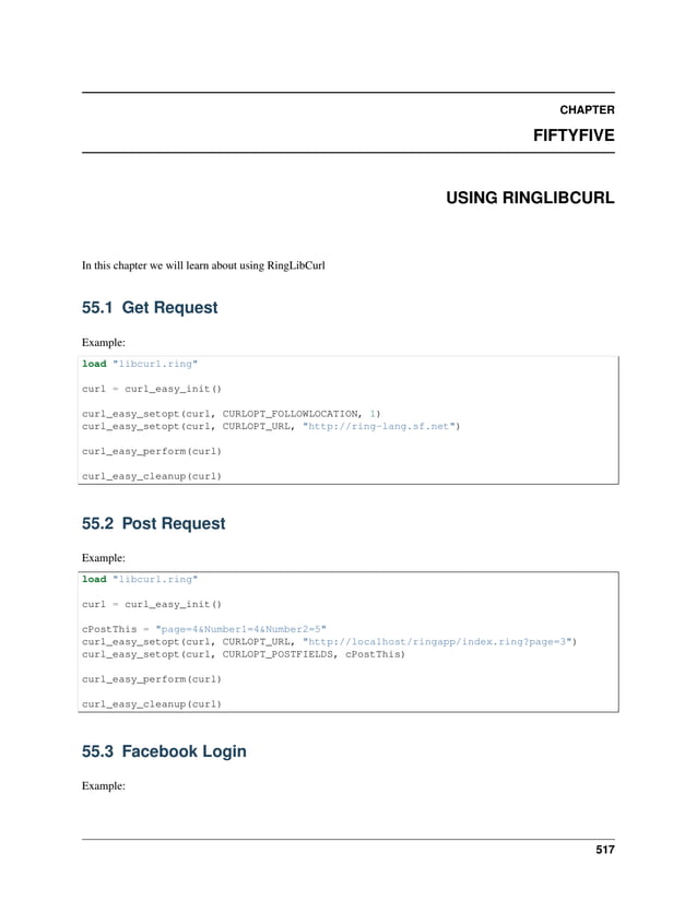 CHAPTER FIFTYFIVE USING RINGLIBCURL In this chapter we will learn about using RingLibCurl 55.1 Get Request Example: load "libcurl.ring" curl = curl_easy_init() curl_easy_setopt(curl, CURLOPT_FOLLOWLOCATION, 1) curl_easy_setopt(curl, CURLOPT_URL, "http://ring-lang.sf.net") curl_easy_perform(curl) curl_easy_cleanup(curl) 55.2 Post Request Example: load "libcurl.ring" curl = curl_easy_init() cPostThis = "page=4&Number1=4&Number2=5" curl_easy_setopt(curl, CURLOPT_URL, "http://localhost/ringapp/index.ring?page=3") curl_easy_setopt(curl, CURLOPT_POSTFIELDS, cPostThis) curl_easy_perform(curl) curl_easy_cleanup(curl) 55.3 Facebook Login Example: 517 