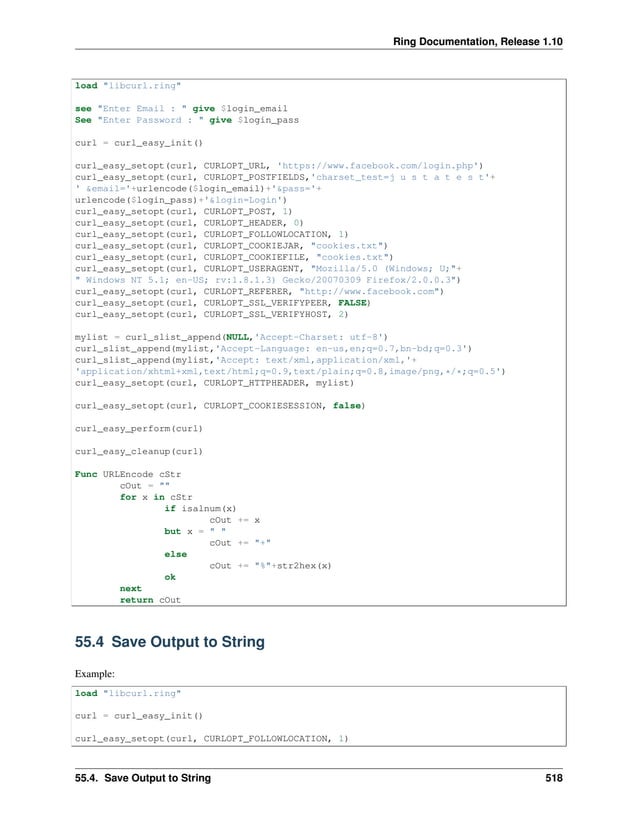 Ring Documentation, Release 1.10 load "libcurl.ring" see "Enter Email : " give $login_email See "Enter Password : " give $login_pass curl = curl_easy_init() curl_easy_setopt(curl, CURLOPT_URL, 'https://www.facebook.com/login.php') curl_easy_setopt(curl, CURLOPT_POSTFIELDS,'charset_test=j u s t a t e s t'+ ' &email='+urlencode($login_email)+'&pass='+ urlencode($login_pass)+'&login=Login') curl_easy_setopt(curl, CURLOPT_POST, 1) curl_easy_setopt(curl, CURLOPT_HEADER, 0) curl_easy_setopt(curl, CURLOPT_FOLLOWLOCATION, 1) curl_easy_setopt(curl, CURLOPT_COOKIEJAR, "cookies.txt") curl_easy_setopt(curl, CURLOPT_COOKIEFILE, "cookies.txt") curl_easy_setopt(curl, CURLOPT_USERAGENT, "Mozilla/5.0 (Windows; U;"+ " Windows NT 5.1; en-US; rv:1.8.1.3) Gecko/20070309 Firefox/2.0.0.3") curl_easy_setopt(curl, CURLOPT_REFERER, "http://www.facebook.com") curl_easy_setopt(curl, CURLOPT_SSL_VERIFYPEER, FALSE) curl_easy_setopt(curl, CURLOPT_SSL_VERIFYHOST, 2) mylist = curl_slist_append(NULL,'Accept-Charset: utf-8') curl_slist_append(mylist,'Accept-Language: en-us,en;q=0.7,bn-bd;q=0.3') curl_slist_append(mylist,'Accept: text/xml,application/xml,'+ 'application/xhtml+xml,text/html;q=0.9,text/plain;q=0.8,image/png,*/*;q=0.5') curl_easy_setopt(curl, CURLOPT_HTTPHEADER, mylist) curl_easy_setopt(curl, CURLOPT_COOKIESESSION, false) curl_easy_perform(curl) curl_easy_cleanup(curl) Func URLEncode cStr cOut = "" for x in cStr if isalnum(x) cOut += x but x = " " cOut += "+" else cOut += "%"+str2hex(x) ok next return cOut 55.4 Save Output to String Example: load "libcurl.ring" curl = curl_easy_init() curl_easy_setopt(curl, CURLOPT_FOLLOWLOCATION, 1) 55.4. Save Output to String 518 