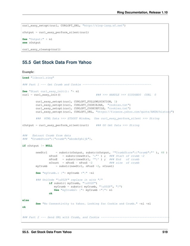 Ring Documentation, Release 1.10 curl_easy_setopt(curl, CURLOPT_URL, "http://ring-lang.sf.net") cOutput = curl_easy_perform_silent(curl) See "Output:" + nl see cOutput curl_easy_cleanup(curl) 55.5 Get Stock Data From Yahoo Example: Load "libcurl.ring" ### Part 1 --- Get Crumb and Cookie ----------------------------------------- See "Start curl_easy_init(): "+ nl curl = curl_easy_init() ### >>> HANDLE >>> 01006BD0 CURL 0 curl_easy_setopt(curl, CURLOPT_FOLLOWLOCATION, 1) curl_easy_setopt(curl, CURLOPT_COOKIEJAR, "cookies.txt") curl_easy_setopt(curl, CURLOPT_COOKIEFILE, "cookies.txt") curl_easy_setopt(curl, CURLOPT_URL, "https://finance.yahoo.com/quote/AMZN/history") ### HTML Data >>> STDOUT Window, Use curl_easy_perform_silent >>> String cOutput = curl_easy_perform_silent(curl) ### GO Get Data >>> String ### Extract Crumb from data ### "CrumbStore":{"crumb":"abcdefghijk"}, if cOutput != NULL newStr1 = substr(cOutput, substr(cOutput, '"CrumbStore":{"crumb":"' ), 48 ) nPosS = substr(newStr1, ':"' ) ; ### Start of crumb -2 nPosE = substr(newStr1, '"}' ) ; ### End of crumb nCount = nPosE - nPosS -2 ### size of crumb myCrumb = substr(newStr1, nPosS +2, nCount) See "myCrumb.: |"+ myCrumb +"|" +nl ### UniCode "u002F" replace it with "/" if substr( myCrumb, "u002F") myCrumb = substr( myCrumb, "u002F", "/") See "myCrumb2: |"+ myCrumb +"|"+ nl ok else See "No Connectivity to Yahoo. Looking for Cookie and Crumb." +nl +nl ok ### Part 2 --- Send URL with Crumb, and Cookie ----------------------------------------- 55.5. Get Stock Data From Yahoo 519 