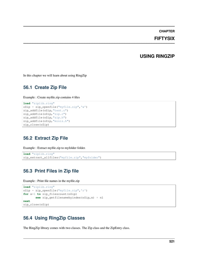 CHAPTER FIFTYSIX USING RINGZIP In this chapter we will learn about using RingZip 56.1 Create Zip File Example : Create myfile.zip contains 4 files load "ziplib.ring" oZip = zip_openfile("myfile.zip",'w') zip_addfile(oZip,"test.c") zip_addfile(oZip,"zip.c") zip_addfile(oZip,"zip.h") zip_addfile(oZip,"miniz.h") zip_close(oZip) 56.2 Extract Zip File Example : Extract myfile.zip to myfolder folder. load "ziplib.ring" zip_extract_allfiles("myfile.zip","myfolder") 56.3 Print Files in Zip file Example : Print file names in the myfile.zip load "ziplib.ring" oZip = zip_openfile("myfile.zip",'r') for x=1 to zip_filescount(oZip) see zip_getfilenamebyindex(oZip,x) + nl next zip_close(oZip) 56.4 Using RingZip Classes The RingZip library comes with two classes. The Zip class and the ZipEntry class. 521 