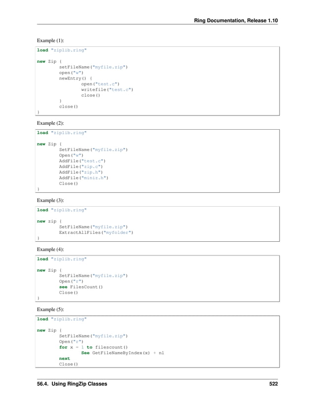 Ring Documentation, Release 1.10 Example (1): load "ziplib.ring" new Zip { setFileName("myfile.zip") open("w") newEntry() { open("test.c") writefile("test.c") close() } close() } Example (2): load "ziplib.ring" new Zip { SetFileName("myfile.zip") Open("w") AddFile("test.c") AddFile("zip.c") AddFile("zip.h") AddFile("miniz.h") Close() } Example (3): load "ziplib.ring" new zip { SetFileName("myfile.zip") ExtractAllFiles("myfolder") } Example (4): load "ziplib.ring" new Zip { SetFileName("myfile.zip") Open("r") see FilesCount() Close() } Example (5): load "ziplib.ring" new Zip { SetFileName("myfile.zip") Open("r") for x = 1 to filescount() See GetFileNameByIndex(x) + nl next Close() 56.4. Using RingZip Classes 522 