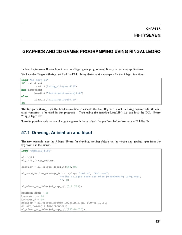 CHAPTER FIFTYSEVEN GRAPHICS AND 2D GAMES PROGRAMMING USING RINGALLEGRO In this chapter we will learn how to use the allegro game programming library in our Ring applications. We have the file gamelib.ring that load the DLL library that contains wrappers for the Allegro functions Load "allegro.rh" if iswindows() LoadLib("ring_allegro.dll") but ismacosx() LoadLib("libringallegro.dylib") else LoadLib("libringallegro.so") ok The file gamelib.ring uses the Load instruction to execute the file allegro.rh which is a ring source code file con- tains constants to be used in our programs. Then using the function LoadLib() we can load the DLL library “ring_allegro.dll”. To write portable code we can change the gamelib.ring to check the platform before loading the DLL/So file. 57.1 Drawing, Animation and Input The next example uses the Allegro library for drawing, moving objects on the screen and getting input from the keyboard and the mouse. Load "gamelib.ring" al_init() al_init_image_addon() display = al_create_display(640,480) al_show_native_message_box(display, "Hello", "Welcome", "Using Allegro from the Ring programming language", "", 0); al_clear_to_color(al_map_rgb(0,0,255)) BOUNCER_SIZE = 40 bouncer_x = 10 bouncer_y = 20 bouncer = al_create_bitmap(BOUNCER_SIZE, BOUNCER_SIZE) al_set_target_bitmap(bouncer) al_clear_to_color(al_map_rgb(255,0,255)) 524 