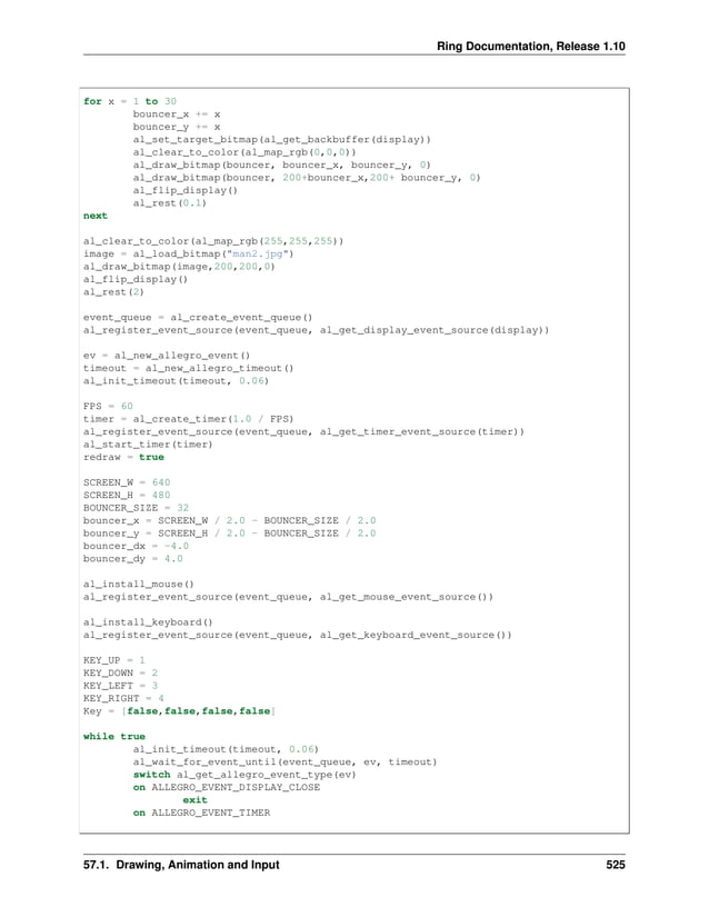 Ring Documentation, Release 1.10 for x = 1 to 30 bouncer_x += x bouncer_y += x al_set_target_bitmap(al_get_backbuffer(display)) al_clear_to_color(al_map_rgb(0,0,0)) al_draw_bitmap(bouncer, bouncer_x, bouncer_y, 0) al_draw_bitmap(bouncer, 200+bouncer_x,200+ bouncer_y, 0) al_flip_display() al_rest(0.1) next al_clear_to_color(al_map_rgb(255,255,255)) image = al_load_bitmap("man2.jpg") al_draw_bitmap(image,200,200,0) al_flip_display() al_rest(2) event_queue = al_create_event_queue() al_register_event_source(event_queue, al_get_display_event_source(display)) ev = al_new_allegro_event() timeout = al_new_allegro_timeout() al_init_timeout(timeout, 0.06) FPS = 60 timer = al_create_timer(1.0 / FPS) al_register_event_source(event_queue, al_get_timer_event_source(timer)) al_start_timer(timer) redraw = true SCREEN_W = 640 SCREEN_H = 480 BOUNCER_SIZE = 32 bouncer_x = SCREEN_W / 2.0 - BOUNCER_SIZE / 2.0 bouncer_y = SCREEN_H / 2.0 - BOUNCER_SIZE / 2.0 bouncer_dx = -4.0 bouncer_dy = 4.0 al_install_mouse() al_register_event_source(event_queue, al_get_mouse_event_source()) al_install_keyboard() al_register_event_source(event_queue, al_get_keyboard_event_source()) KEY_UP = 1 KEY_DOWN = 2 KEY_LEFT = 3 KEY_RIGHT = 4 Key = [false,false,false,false] while true al_init_timeout(timeout, 0.06) al_wait_for_event_until(event_queue, ev, timeout) switch al_get_allegro_event_type(ev) on ALLEGRO_EVENT_DISPLAY_CLOSE exit on ALLEGRO_EVENT_TIMER 57.1. Drawing, Animation and Input 525 