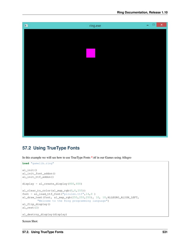 Ring Documentation, Release 1.10 57.2 Using TrueType Fonts In this example we will see how to use TrueType Fonts *.ttf in our Games using Allegro Load "gamelib.ring" al_init() al_init_font_addon() al_init_ttf_addon() display = al_create_display(800,600) al_clear_to_color(al_map_rgb(0,0,255)) font = al_load_ttf_font("pirulen.ttf",14,0 ) al_draw_text(font, al_map_rgb(255,255,255), 10, 10,ALLEGRO_ALIGN_LEFT, "Welcome to the Ring programming language") al_flip_display() al_rest(2) al_destroy_display(display) Screen Shot: 57.2. Using TrueType Fonts 531 
