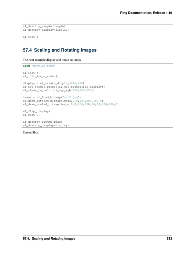 Ring Documentation, Release 1.10 al_destroy_sample(sample) al_destroy_display(display) al_exit() 57.4 Scaling and Rotating Images The next example display and rotate an image Load "gamelib.ring" al_init() al_init_image_addon() display = al_create_display(640,480) al_set_target_bitmap(al_get_backbuffer(display)) al_clear_to_color(al_map_rgb(255,255,255)) image = al_load_bitmap("man2.jpg") al_draw_rotated_bitmap(image,0,0,250,250,150,0) al_draw_scaled_bitmap(image,0,0,250,250,20,20,400,400,0) al_flip_display() al_rest(2) al_destroy_bitmap(image) al_destroy_display(display) Screen Shot: 57.4. Scaling and Rotating Images 533 