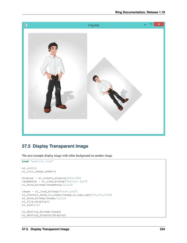 Ring Documentation, Release 1.10 57.5 Display Transparent Image The next example display image with white background on another image Load "gamelib.ring" al_init() al_init_image_addon() display = al_create_display(640,480) imageback = al_load_bitmap("palace.jpg") al_draw_bitmap(imageback,0,0,0) image = al_load_bitmap("man4.png") al_convert_mask_to_alpha(image,al_map_rgb(255,255,255)) al_draw_bitmap(image,0,0,0) al_flip_display() al_rest(10) al_destroy_bitmap(image) al_destroy_display(display) 57.5. Display Transparent Image 534 