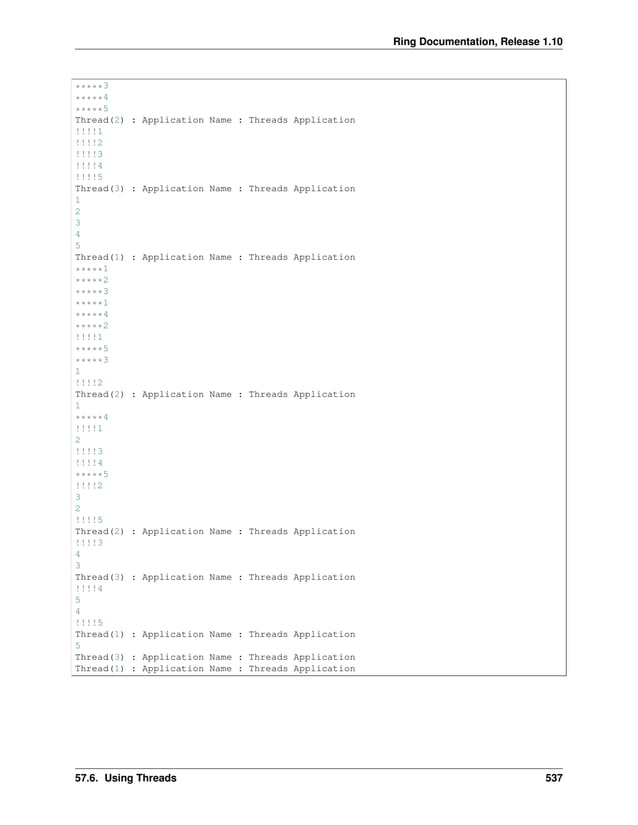 Ring Documentation, Release 1.10 *****3 *****4 *****5 Thread(2) : Application Name : Threads Application !!!!1 !!!!2 !!!!3 !!!!4 !!!!5 Thread(3) : Application Name : Threads Application 1 2 3 4 5 Thread(1) : Application Name : Threads Application *****1 *****2 *****3 *****1 *****4 *****2 !!!!1 *****5 *****3 1 !!!!2 Thread(2) : Application Name : Threads Application 1 *****4 !!!!1 2 !!!!3 !!!!4 *****5 !!!!2 3 2 !!!!5 Thread(2) : Application Name : Threads Application !!!!3 4 3 Thread(3) : Application Name : Threads Application !!!!4 5 4 !!!!5 Thread(1) : Application Name : Threads Application 5 Thread(3) : Application Name : Threads Application Thread(1) : Application Name : Threads Application 57.6. Using Threads 537 