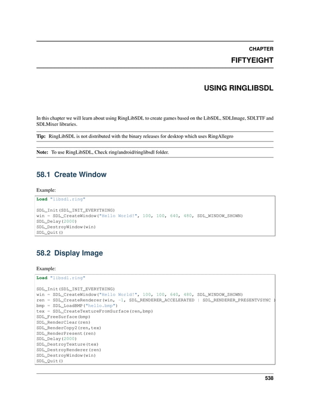 CHAPTER FIFTYEIGHT USING RINGLIBSDL In this chapter we will learn about using RingLibSDL to create games based on the LibSDL, SDLImage, SDLTTF and SDLMixer libraries. Tip: RingLibSDL is not distributed with the binary releases for desktop which uses RingAllegro Note: To use RingLibSDL, Check ring/android/ringlibsdl folder. 58.1 Create Window Example: Load "libsdl.ring" SDL_Init(SDL_INIT_EVERYTHING) win = SDL_CreateWindow("Hello World!", 100, 100, 640, 480, SDL_WINDOW_SHOWN) SDL_Delay(2000) SDL_DestroyWindow(win) SDL_Quit() 58.2 Display Image Example: Load "libsdl.ring" SDL_Init(SDL_INIT_EVERYTHING) win = SDL_CreateWindow("Hello World!", 100, 100, 640, 480, SDL_WINDOW_SHOWN) ren = SDL_CreateRenderer(win, -1, SDL_RENDERER_ACCELERATED | SDL_RENDERER_PRESENTVSYNC ) bmp = SDL_LoadBMP("hello.bmp") tex = SDL_CreateTextureFromSurface(ren,bmp) SDL_FreeSurface(bmp) SDL_RenderClear(ren) SDL_RenderCopy2(ren,tex) SDL_RenderPresent(ren) SDL_Delay(2000) SDL_DestroyTexture(tex) SDL_DestroyRenderer(ren) SDL_DestroyWindow(win) SDL_Quit() 538 