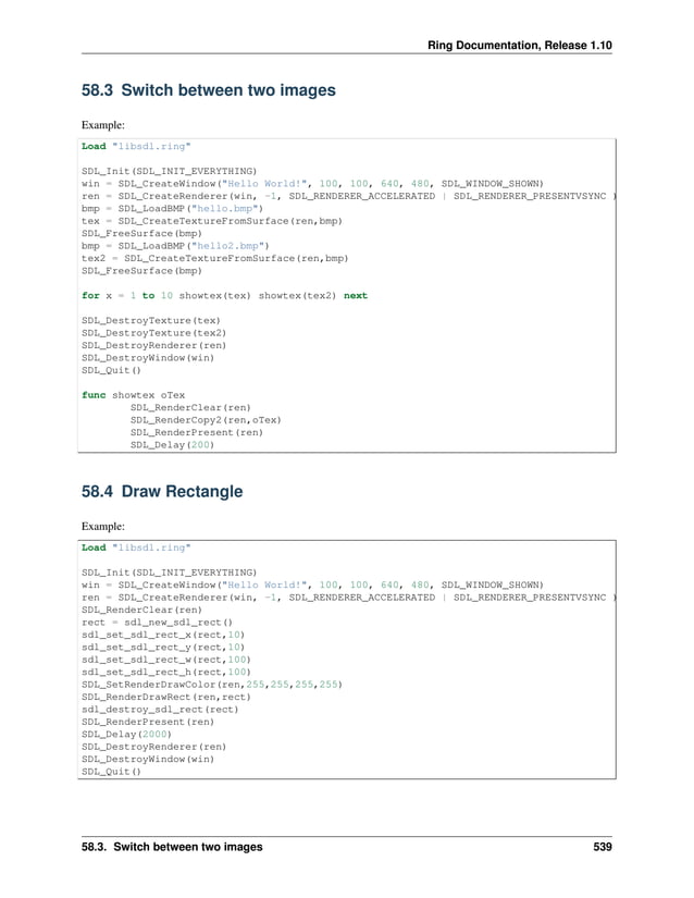 Ring Documentation, Release 1.10 58.3 Switch between two images Example: Load "libsdl.ring" SDL_Init(SDL_INIT_EVERYTHING) win = SDL_CreateWindow("Hello World!", 100, 100, 640, 480, SDL_WINDOW_SHOWN) ren = SDL_CreateRenderer(win, -1, SDL_RENDERER_ACCELERATED | SDL_RENDERER_PRESENTVSYNC ) bmp = SDL_LoadBMP("hello.bmp") tex = SDL_CreateTextureFromSurface(ren,bmp) SDL_FreeSurface(bmp) bmp = SDL_LoadBMP("hello2.bmp") tex2 = SDL_CreateTextureFromSurface(ren,bmp) SDL_FreeSurface(bmp) for x = 1 to 10 showtex(tex) showtex(tex2) next SDL_DestroyTexture(tex) SDL_DestroyTexture(tex2) SDL_DestroyRenderer(ren) SDL_DestroyWindow(win) SDL_Quit() func showtex oTex SDL_RenderClear(ren) SDL_RenderCopy2(ren,oTex) SDL_RenderPresent(ren) SDL_Delay(200) 58.4 Draw Rectangle Example: Load "libsdl.ring" SDL_Init(SDL_INIT_EVERYTHING) win = SDL_CreateWindow("Hello World!", 100, 100, 640, 480, SDL_WINDOW_SHOWN) ren = SDL_CreateRenderer(win, -1, SDL_RENDERER_ACCELERATED | SDL_RENDERER_PRESENTVSYNC ) SDL_RenderClear(ren) rect = sdl_new_sdl_rect() sdl_set_sdl_rect_x(rect,10) sdl_set_sdl_rect_y(rect,10) sdl_set_sdl_rect_w(rect,100) sdl_set_sdl_rect_h(rect,100) SDL_SetRenderDrawColor(ren,255,255,255,255) SDL_RenderDrawRect(ren,rect) sdl_destroy_sdl_rect(rect) SDL_RenderPresent(ren) SDL_Delay(2000) SDL_DestroyRenderer(ren) SDL_DestroyWindow(win) SDL_Quit() 58.3. Switch between two images 539 