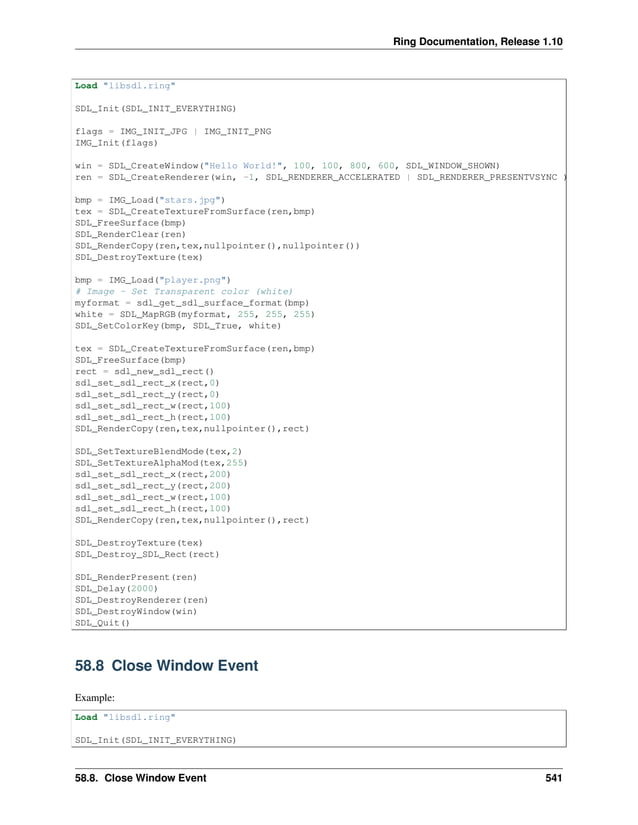 Ring Documentation, Release 1.10 Load "libsdl.ring" SDL_Init(SDL_INIT_EVERYTHING) flags = IMG_INIT_JPG | IMG_INIT_PNG IMG_Init(flags) win = SDL_CreateWindow("Hello World!", 100, 100, 800, 600, SDL_WINDOW_SHOWN) ren = SDL_CreateRenderer(win, -1, SDL_RENDERER_ACCELERATED | SDL_RENDERER_PRESENTVSYNC ) bmp = IMG_Load("stars.jpg") tex = SDL_CreateTextureFromSurface(ren,bmp) SDL_FreeSurface(bmp) SDL_RenderClear(ren) SDL_RenderCopy(ren,tex,nullpointer(),nullpointer()) SDL_DestroyTexture(tex) bmp = IMG_Load("player.png") # Image - Set Transparent color (white) myformat = sdl_get_sdl_surface_format(bmp) white = SDL_MapRGB(myformat, 255, 255, 255) SDL_SetColorKey(bmp, SDL_True, white) tex = SDL_CreateTextureFromSurface(ren,bmp) SDL_FreeSurface(bmp) rect = sdl_new_sdl_rect() sdl_set_sdl_rect_x(rect,0) sdl_set_sdl_rect_y(rect,0) sdl_set_sdl_rect_w(rect,100) sdl_set_sdl_rect_h(rect,100) SDL_RenderCopy(ren,tex,nullpointer(),rect) SDL_SetTextureBlendMode(tex,2) SDL_SetTextureAlphaMod(tex,255) sdl_set_sdl_rect_x(rect,200) sdl_set_sdl_rect_y(rect,200) sdl_set_sdl_rect_w(rect,100) sdl_set_sdl_rect_h(rect,100) SDL_RenderCopy(ren,tex,nullpointer(),rect) SDL_DestroyTexture(tex) SDL_Destroy_SDL_Rect(rect) SDL_RenderPresent(ren) SDL_Delay(2000) SDL_DestroyRenderer(ren) SDL_DestroyWindow(win) SDL_Quit() 58.8 Close Window Event Example: Load "libsdl.ring" SDL_Init(SDL_INIT_EVERYTHING) 58.8. Close Window Event 541 
