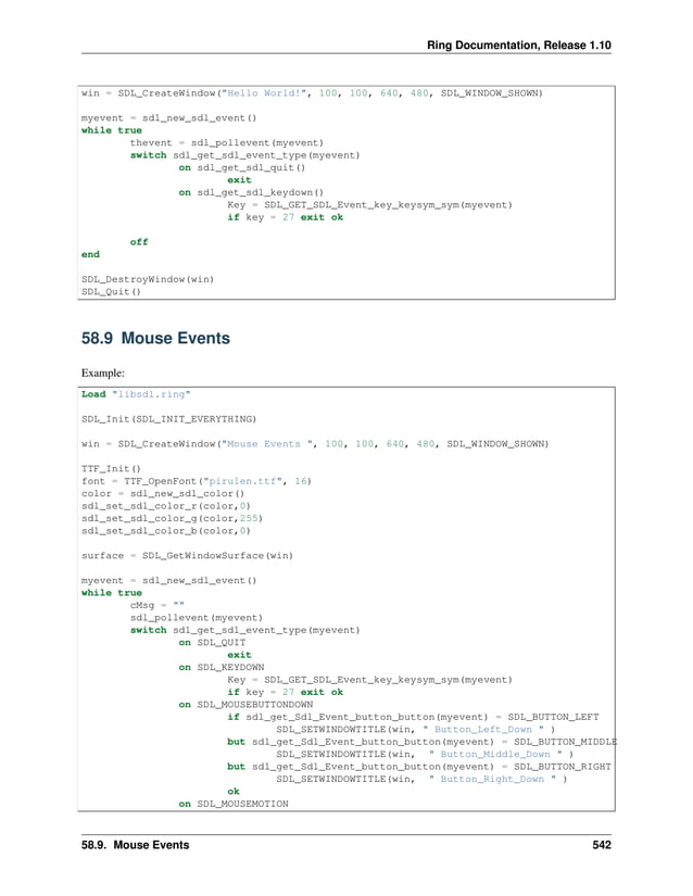 Ring Documentation, Release 1.10 win = SDL_CreateWindow("Hello World!", 100, 100, 640, 480, SDL_WINDOW_SHOWN) myevent = sdl_new_sdl_event() while true thevent = sdl_pollevent(myevent) switch sdl_get_sdl_event_type(myevent) on sdl_get_sdl_quit() exit on sdl_get_sdl_keydown() Key = SDL_GET_SDL_Event_key_keysym_sym(myevent) if key = 27 exit ok off end SDL_DestroyWindow(win) SDL_Quit() 58.9 Mouse Events Example: Load "libsdl.ring" SDL_Init(SDL_INIT_EVERYTHING) win = SDL_CreateWindow("Mouse Events ", 100, 100, 640, 480, SDL_WINDOW_SHOWN) TTF_Init() font = TTF_OpenFont("pirulen.ttf", 16) color = sdl_new_sdl_color() sdl_set_sdl_color_r(color,0) sdl_set_sdl_color_g(color,255) sdl_set_sdl_color_b(color,0) surface = SDL_GetWindowSurface(win) myevent = sdl_new_sdl_event() while true cMsg = "" sdl_pollevent(myevent) switch sdl_get_sdl_event_type(myevent) on SDL_QUIT exit on SDL_KEYDOWN Key = SDL_GET_SDL_Event_key_keysym_sym(myevent) if key = 27 exit ok on SDL_MOUSEBUTTONDOWN if sdl_get_Sdl_Event_button_button(myevent) = SDL_BUTTON_LEFT SDL_SETWINDOWTITLE(win, " Button_Left_Down " ) but sdl_get_Sdl_Event_button_button(myevent) = SDL_BUTTON_MIDDLE SDL_SETWINDOWTITLE(win, " Button_Middle_Down " ) but sdl_get_Sdl_Event_button_button(myevent) = SDL_BUTTON_RIGHT SDL_SETWINDOWTITLE(win, " Button_Right_Down " ) ok on SDL_MOUSEMOTION 58.9. Mouse Events 542 