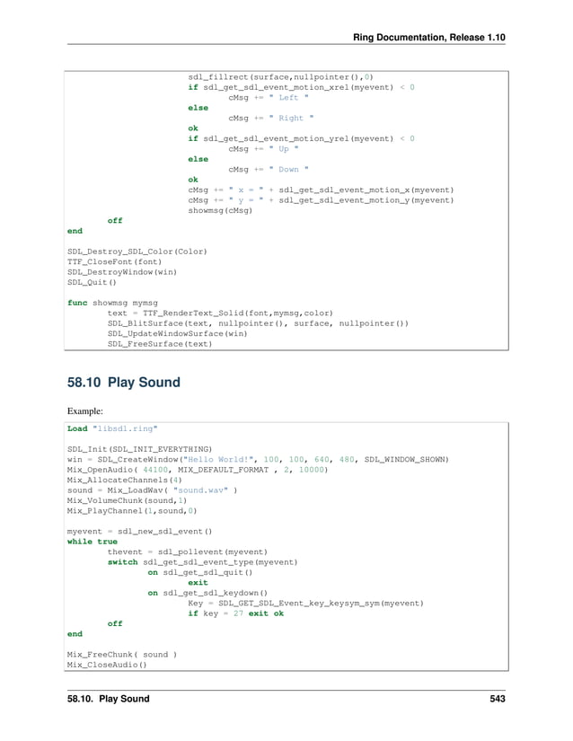 Ring Documentation, Release 1.10 sdl_fillrect(surface,nullpointer(),0) if sdl_get_sdl_event_motion_xrel(myevent) < 0 cMsg += " Left " else cMsg += " Right " ok if sdl_get_sdl_event_motion_yrel(myevent) < 0 cMsg += " Up " else cMsg += " Down " ok cMsg += " x = " + sdl_get_sdl_event_motion_x(myevent) cMsg += " y = " + sdl_get_sdl_event_motion_y(myevent) showmsg(cMsg) off end SDL_Destroy_SDL_Color(Color) TTF_CloseFont(font) SDL_DestroyWindow(win) SDL_Quit() func showmsg mymsg text = TTF_RenderText_Solid(font,mymsg,color) SDL_BlitSurface(text, nullpointer(), surface, nullpointer()) SDL_UpdateWindowSurface(win) SDL_FreeSurface(text) 58.10 Play Sound Example: Load "libsdl.ring" SDL_Init(SDL_INIT_EVERYTHING) win = SDL_CreateWindow("Hello World!", 100, 100, 640, 480, SDL_WINDOW_SHOWN) Mix_OpenAudio( 44100, MIX_DEFAULT_FORMAT , 2, 10000) Mix_AllocateChannels(4) sound = Mix_LoadWav( "sound.wav" ) Mix_VolumeChunk(sound,1) Mix_PlayChannel(1,sound,0) myevent = sdl_new_sdl_event() while true thevent = sdl_pollevent(myevent) switch sdl_get_sdl_event_type(myevent) on sdl_get_sdl_quit() exit on sdl_get_sdl_keydown() Key = SDL_GET_SDL_Event_key_keysym_sym(myevent) if key = 27 exit ok off end Mix_FreeChunk( sound ) Mix_CloseAudio() 58.10. Play Sound 543 