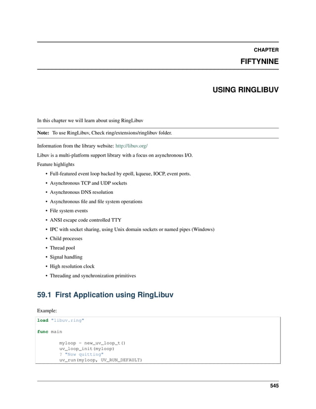 CHAPTER FIFTYNINE USING RINGLIBUV In this chapter we will learn about using RingLibuv Note: To use RingLibuv, Check ring/extensions/ringlibuv folder. Information from the library website: http://libuv.org/ Libuv is a multi-platform support library with a focus on asynchronous I/O. Feature highlights • Full-featured event loop backed by epoll, kqueue, IOCP, event ports. • Asynchronous TCP and UDP sockets • Asynchronous DNS resolution • Asynchronous file and file system operations • File system events • ANSI escape code controlled TTY • IPC with socket sharing, using Unix domain sockets or named pipes (Windows) • Child processes • Thread pool • Signal handling • High resolution clock • Threading and synchronization primitives 59.1 First Application using RingLibuv Example: load "libuv.ring" func main myloop = new_uv_loop_t() uv_loop_init(myloop) ? "Now quitting" uv_run(myloop, UV_RUN_DEFAULT) 545 
