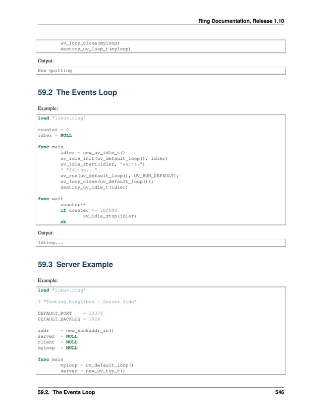 Ring Documentation, Release 1.10 uv_loop_close(myloop) destroy_uv_loop_t(myloop) Output: Now quitting 59.2 The Events Loop Example: load "libuv.ring" counter = 0 idler = NULL func main idler = new_uv_idle_t() uv_idle_init(uv_default_loop(), idler) uv_idle_start(idler, "wait()") ? "Idling..." uv_run(uv_default_loop(), UV_RUN_DEFAULT); uv_loop_close(uv_default_loop()); destroy_uv_idle_t(idler) func wait counter++ if counter >= 100000 uv_idle_stop(idler) ok Output: Idling... 59.3 Server Example Example: load "libuv.ring" ? "Testing RingLibuv - Server Side" DEFAULT_PORT = 13370 DEFAULT_BACKLOG = 1024 addr = new_sockaddr_in() server = NULL client = NULL myloop = NULL func main myloop = uv_default_loop() server = new_uv_tcp_t() 59.2. The Events Loop 546 
