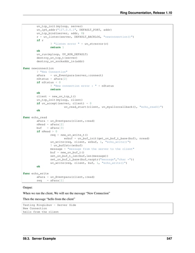 Ring Documentation, Release 1.10 uv_tcp_init(myloop, server) uv_ip4_addr("127.0.0.1", DEFAULT_PORT, addr) uv_tcp_bind(server, addr, 0) r = uv_listen(server, DEFAULT_BACKLOG, "newconnection()") if r ? "Listen error " + uv_strerror(r) return 1 ok uv_run(myloop, UV_RUN_DEFAULT) destroy_uv_tcp_t(server) destroy_uv_sockaddr_in(addr) func newconnection ? "New Connection" aPara = uv_Eventpara(server,:connect) nStatus = aPara[2] if nStatus < 0 ? "New connection error : " + nStatus return ok client = new_uv_tcp_t() uv_tcp_init(myloop, client) if uv_accept(server, client) = 0 uv_read_start(client, uv_myalloccallback(), "echo_read()") ok func echo_read aPara = uv_Eventpara(client,:read) nRead = aPara[2] buf = aPara[3] if nRead > 0 req = new_uv_write_t() wrbuf = uv_buf_init(get_uv_buf_t_base(buf), nread) uv_write(req, client, wrbuf, 1, "echo_write()") ? uv_buf2str(wrbuf) message = "message from the server to the client" buf = new_uv_buf_t() set_uv_buf_t_len(buf,len(message)) set_uv_buf_t_base(buf,varptr("message","char *")) uv_write(req, client, buf, 1, "echo_write()") ok func echo_write aPara = uv_Eventpara(client,:read) req = aPara[1] Output: When we run the client, We will see the message “New Connection” Then the message “hello from the client” Testing RingLibuv - Server Side New Connection hello from the client 59.3. Server Example 547 