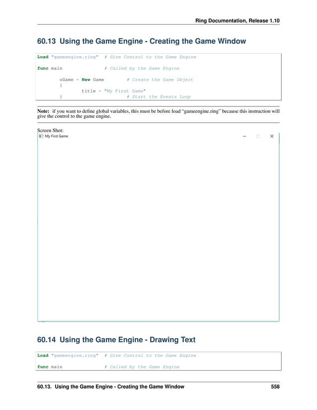 Ring Documentation, Release 1.10 60.13 Using the Game Engine - Creating the Game Window Load "gameengine.ring" # Give Control to the Game Engine func main # Called by the Game Engine oGame = New Game # Create the Game Object { title = "My First Game" } # Start the Events Loop Note: if you want to define global variables, this must be before load “gameengine.ring” because this instruction will give the control to the game engine. Screen Shot: 60.14 Using the Game Engine - Drawing Text Load "gameengine.ring" # Give Control to the Game Engine func main # Called by the Game Engine 60.13. Using the Game Engine - Creating the Game Window 558 