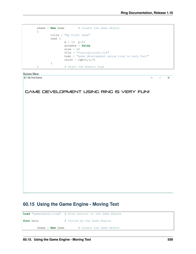Ring Documentation, Release 1.10 oGame = New Game # Create the Game Object { title = "My First Game" text { x = 10 y=50 animate = false size = 20 file = "fonts/pirulen.ttf" text = "game development using ring is very fun!" color = rgb(0,0,0) } } # Start the Events Loop Screen Shot: 60.15 Using the Game Engine - Moving Text Load "gameengine.ring" # Give Control to the Game Engine func main # Called by the Game Engine oGame = New Game # Create the Game Object 60.15. Using the Game Engine - Moving Text 559 