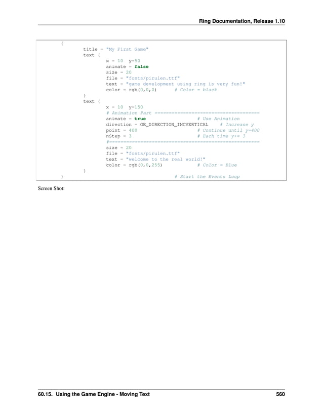 Ring Documentation, Release 1.10 { title = "My First Game" text { x = 10 y=50 animate = false size = 20 file = "fonts/pirulen.ttf" text = "game development using ring is very fun!" color = rgb(0,0,0) # Color = black } text { x = 10 y=150 # Animation Part ===================================== animate = true # Use Animation direction = GE_DIRECTION_INCVERTICAL # Increase y point = 400 # Continue until y=400 nStep = 3 # Each time y+= 3 #===================================================== size = 20 file = "fonts/pirulen.ttf" text = "welcome to the real world!" color = rgb(0,0,255) # Color = Blue } } # Start the Events Loop Screen Shot: 60.15. Using the Game Engine - Moving Text 560 