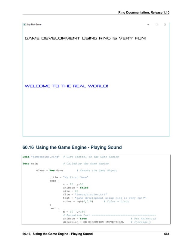 Ring Documentation, Release 1.10 60.16 Using the Game Engine - Playing Sound Load "gameengine.ring" # Give Control to the Game Engine func main # Called by the Game Engine oGame = New Game # Create the Game Object { title = "My First Game" text { x = 10 y=50 animate = false size = 20 file = "fonts/pirulen.ttf" text = "game development using ring is very fun!" color = rgb(0,0,0) # Color = black } text { x = 10 y=150 # Animation Part ====================================== animate = true # Use Animation direction = GE_DIRECTION_INCVERTICAL # Increase y 60.16. Using the Game Engine - Playing Sound 561 