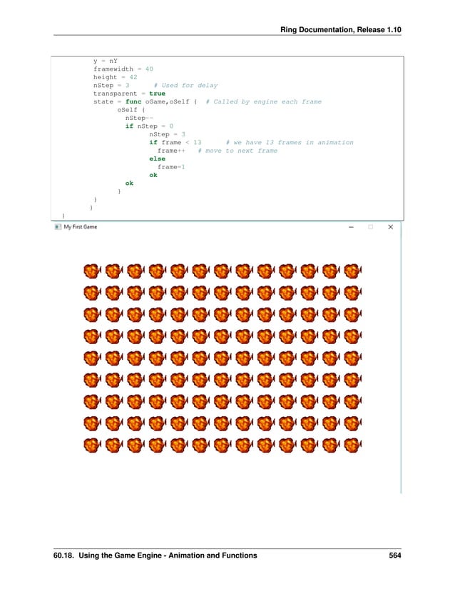 Ring Documentation, Release 1.10 y = nY framewidth = 40 height = 42 nStep = 3 # Used for delay transparent = true state = func oGame,oSelf { # Called by engine each frame oSelf { nStep-- if nStep = 0 nStep = 3 if frame < 13 # we have 13 frames in animation frame++ # move to next frame else frame=1 ok ok } } } } 60.18. Using the Game Engine - Animation and Functions 564 