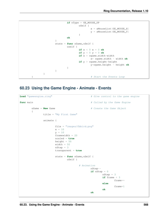 Ring Documentation, Release 1.10 if nType = GE_MOUSE_UP oSelf { x = aMouseList[GE_MOUSE_X] y = aMouseList[GE_MOUSE_Y] } ok } state = func oGame,oSelf { oself { if x < 0 x = 0 ok if y < 0 y = 0 ok if x > ogame.width-width x= ogame.width - width ok if y > ogame.height-height y=ogame.height - height ok } } } } # Start the Events Loop 60.23 Using the Game Engine - Animate - Events Load "gameengine.ring" # Give control to the game engine func main # Called by the Game Engine oGame = New Game # Create the Game Object { title = "My First Game" animate { file = "images/fbbird.png" x = 10 y = 10 framewidth = 20 scaled = true height = 50 width = 50 nStep = 3 transparent = true state = func oGame,oSelf { oSelf { # Animation nStep-- if nStep = 0 nStep = 3 if frame < 3 frame++ else frame=1 ok ok 60.23. Using the Game Engine - Animate - Events 568 