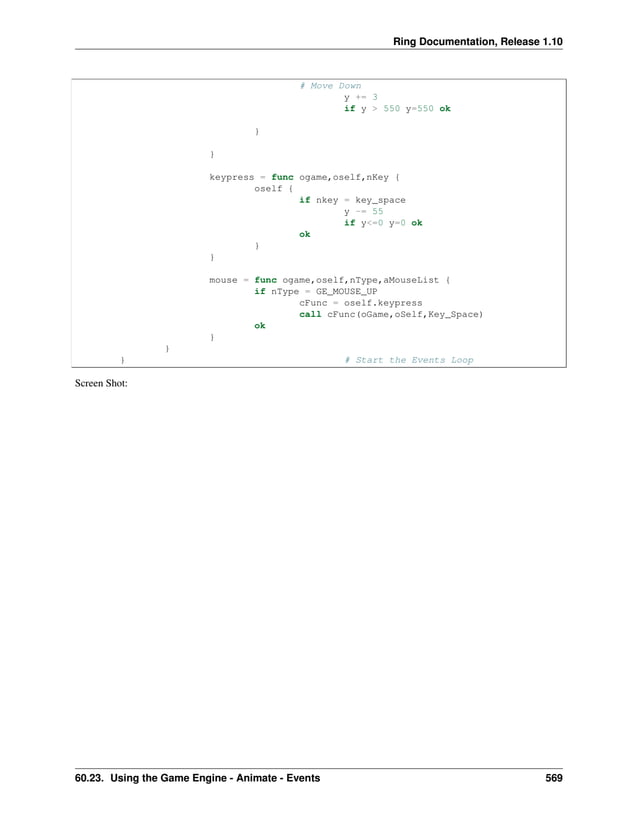 Ring Documentation, Release 1.10 # Move Down y += 3 if y > 550 y=550 ok } } keypress = func ogame,oself,nKey { oself { if nkey = key_space y -= 55 if y<=0 y=0 ok ok } } mouse = func ogame,oself,nType,aMouseList { if nType = GE_MOUSE_UP cFunc = oself.keypress call cFunc(oGame,oSelf,Key_Space) ok } } } # Start the Events Loop Screen Shot: 60.23. Using the Game Engine - Animate - Events 569 