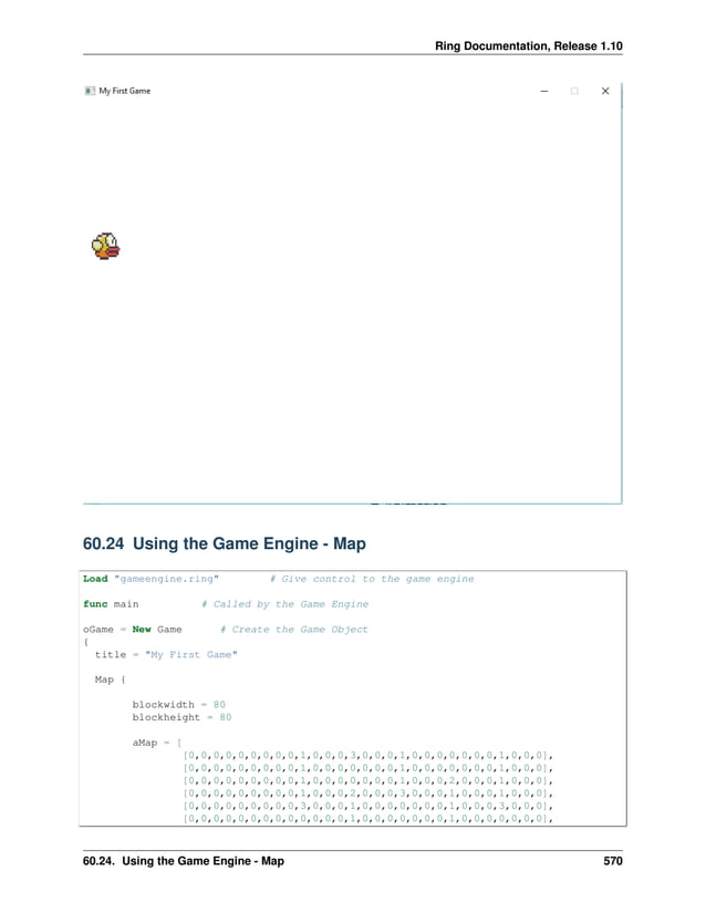 Ring Documentation, Release 1.10 60.24 Using the Game Engine - Map Load "gameengine.ring" # Give control to the game engine func main # Called by the Game Engine oGame = New Game # Create the Game Object { title = "My First Game" Map { blockwidth = 80 blockheight = 80 aMap = [ [0,0,0,0,0,0,0,0,0,1,0,0,0,3,0,0,0,1,0,0,0,0,0,0,0,1,0,0,0], [0,0,0,0,0,0,0,0,0,1,0,0,0,0,0,0,0,1,0,0,0,0,0,0,0,1,0,0,0], [0,0,0,0,0,0,0,0,0,1,0,0,0,0,0,0,0,1,0,0,0,2,0,0,0,1,0,0,0], [0,0,0,0,0,0,0,0,0,1,0,0,0,2,0,0,0,3,0,0,0,1,0,0,0,1,0,0,0], [0,0,0,0,0,0,0,0,0,3,0,0,0,1,0,0,0,0,0,0,0,1,0,0,0,3,0,0,0], [0,0,0,0,0,0,0,0,0,0,0,0,0,1,0,0,0,0,0,0,0,1,0,0,0,0,0,0,0], 60.24. Using the Game Engine - Map 570 